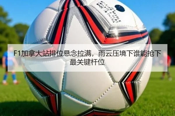 F1加拿大站排位悬念拉满，雨云压境下谁能抢下最关键杆位